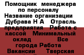 Помощник  менеджера по персоналу › Название организации ­ Дубрава Н.А › Отрасль предприятия ­ Работа с кассой › Минимальный оклад ­ 29 000 - Все города Работа » Вакансии   . Тверская обл.,Бежецк г.